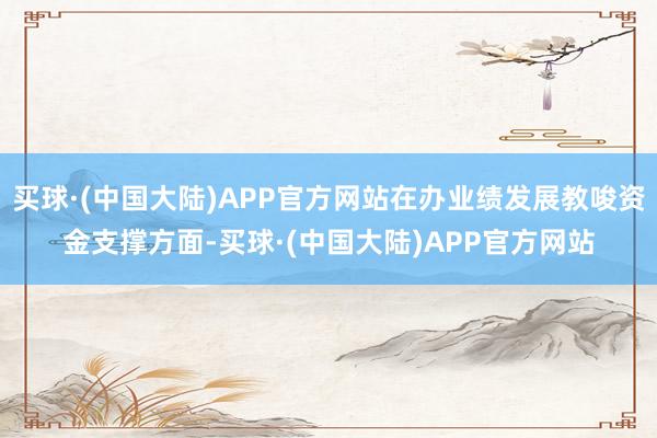 买球·(中国大陆)APP官方网站在办业绩发展教唆资金支撑方面-买球·(中国大陆)APP官方网站