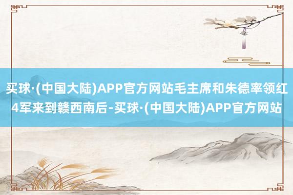 买球·(中国大陆)APP官方网站毛主席和朱德率领红4军来到赣西南后-买球·(中国大陆)APP官方网站