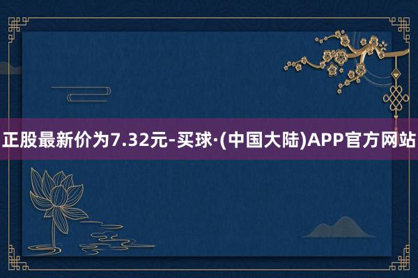 正股最新价为7.32元-买球·(中国大陆)APP官方网站