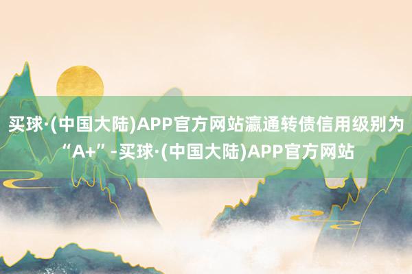 买球·(中国大陆)APP官方网站瀛通转债信用级别为“A+”-买球·(中国大陆)APP官方网站