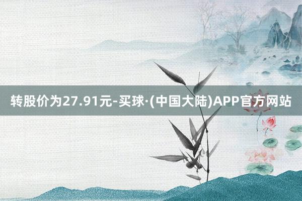 转股价为27.91元-买球·(中国大陆)APP官方网站