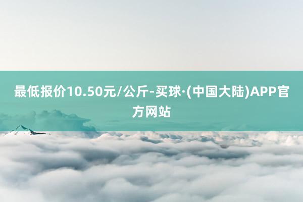 最低报价10.50元/公斤-买球·(中国大陆)APP官方网站