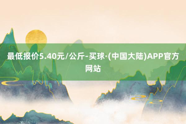 最低报价5.40元/公斤-买球·(中国大陆)APP官方网站