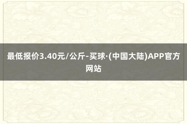 最低报价3.40元/公斤-买球·(中国大陆)APP官方网站