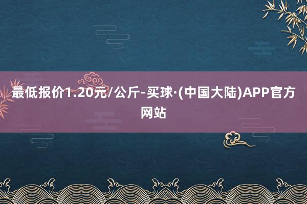 最低报价1.20元/公斤-买球·(中国大陆)APP官方网站