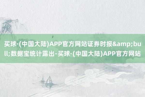 买球·(中国大陆)APP官方网站证券时报&bull;数据宝统计露出-买球·(中国大陆)APP官方网站