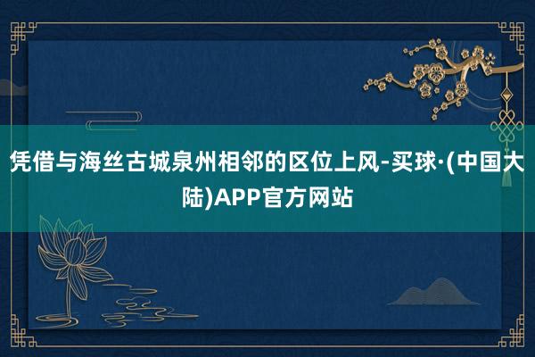 凭借与海丝古城泉州相邻的区位上风-买球·(中国大陆)APP官方网站