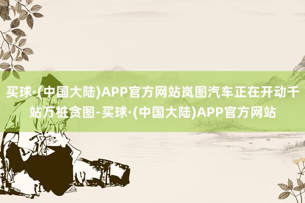 买球·(中国大陆)APP官方网站岚图汽车正在开动千站万桩贪图-买球·(中国大陆)APP官方网站