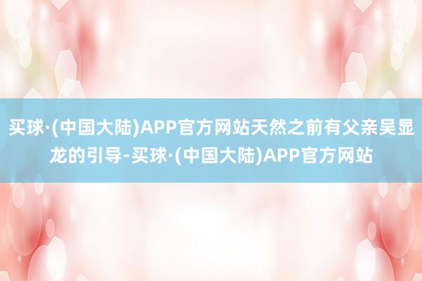 买球·(中国大陆)APP官方网站天然之前有父亲吴显龙的引导-买球·(中国大陆)APP官方网站