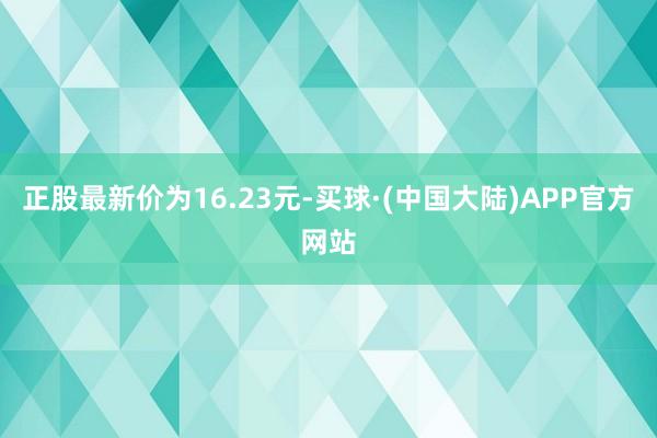 正股最新价为16.23元-买球·(中国大陆)APP官方网站