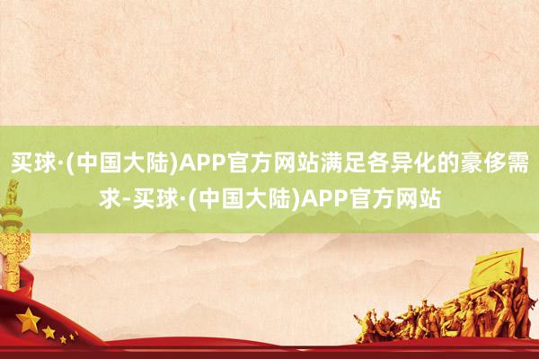 买球·(中国大陆)APP官方网站满足各异化的豪侈需求-买球·(中国大陆)APP官方网站