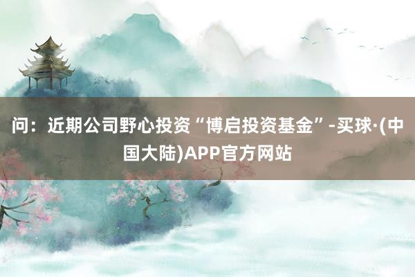 问：近期公司野心投资“博启投资基金”-买球·(中国大陆)APP官方网站