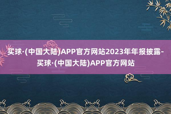 买球·(中国大陆)APP官方网站　　2023年年报披露-买球·(中国大陆)APP官方网站