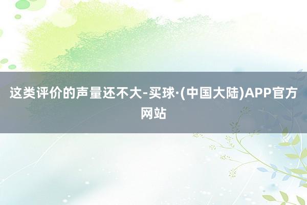 这类评价的声量还不大-买球·(中国大陆)APP官方网站