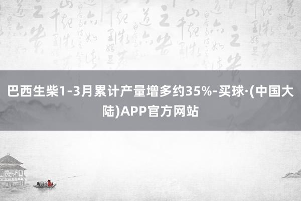 巴西生柴1-3月累计产量增多约35%-买球·(中国大陆)APP官方网站