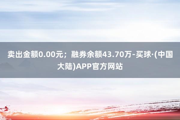 卖出金额0.00元；融券余额43.70万-买球·(中国大陆)APP官方网站