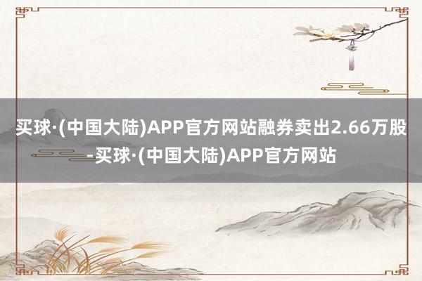 买球·(中国大陆)APP官方网站融券卖出2.66万股-买球·(中国大陆)APP官方网站