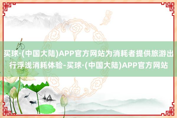 买球·(中国大陆)APP官方网站为消耗者提供旅游出行浮浅消耗体验-买球·(中国大陆)APP官方网站