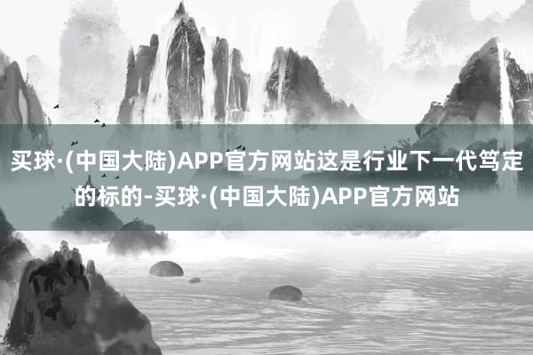 买球·(中国大陆)APP官方网站这是行业下一代笃定的标的-买球·(中国大陆)APP官方网站