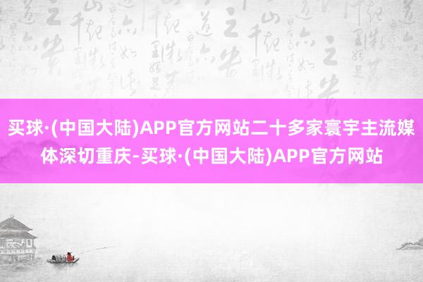 买球·(中国大陆)APP官方网站二十多家寰宇主流媒体深切重庆-买球·(中国大陆)APP官方网站