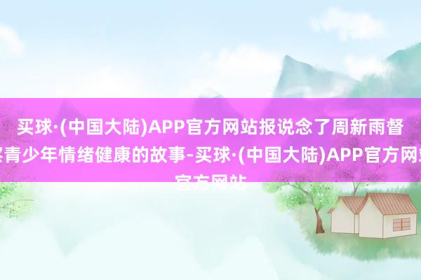 买球·(中国大陆)APP官方网站报说念了周新雨督察青少年情绪健康的故事-买球·(中国大陆)APP官方网站