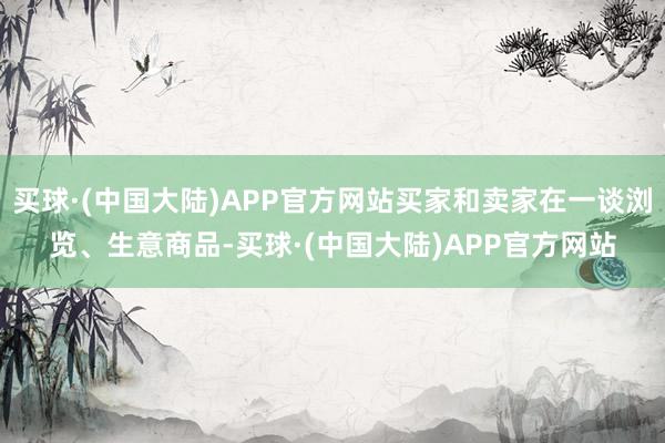 买球·(中国大陆)APP官方网站买家和卖家在一谈浏览、生意商品-买球·(中国大陆)APP官方网站