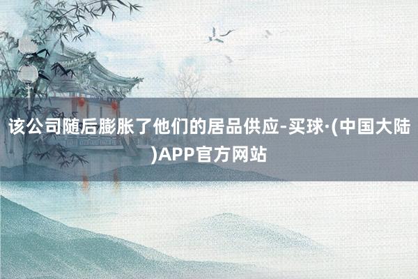 该公司随后膨胀了他们的居品供应-买球·(中国大陆)APP官方网站