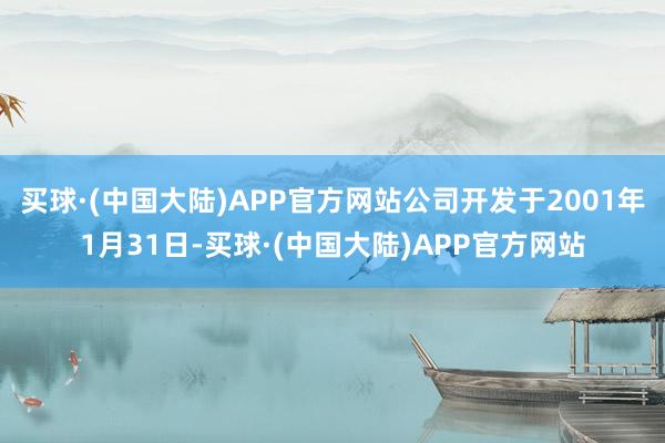 买球·(中国大陆)APP官方网站公司开发于2001年1月31日-买球·(中国大陆)APP官方网站