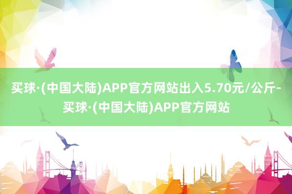 买球·(中国大陆)APP官方网站出入5.70元/公斤-买球·(中国大陆)APP官方网站