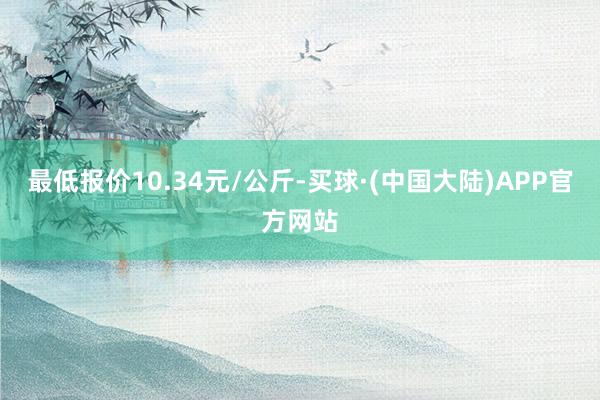 最低报价10.34元/公斤-买球·(中国大陆)APP官方网站