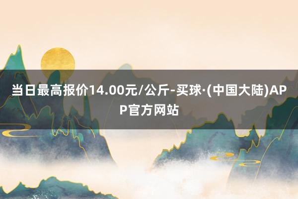 当日最高报价14.00元/公斤-买球·(中国大陆)APP官方网站