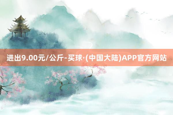 进出9.00元/公斤-买球·(中国大陆)APP官方网站