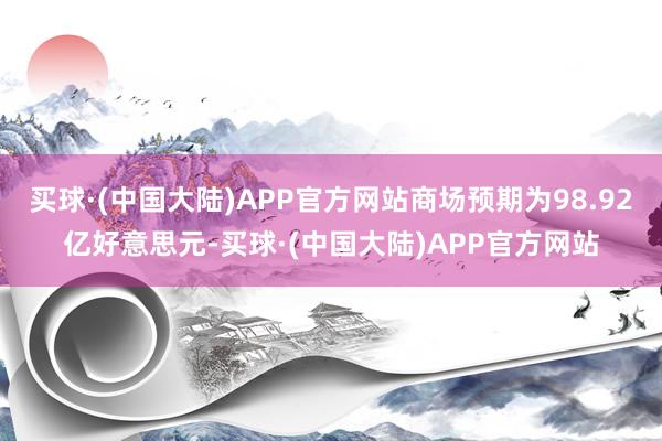 买球·(中国大陆)APP官方网站商场预期为98.92亿好意思元-买球·(中国大陆)APP官方网站