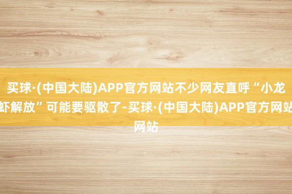 买球·(中国大陆)APP官方网站不少网友直呼“小龙虾解放”可能要驱散了-买球·(中国大陆)APP官方网站