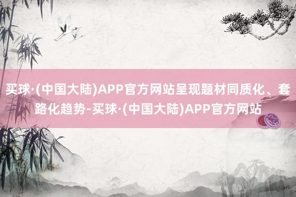 买球·(中国大陆)APP官方网站呈现题材同质化、套路化趋势-买球·(中国大陆)APP官方网站