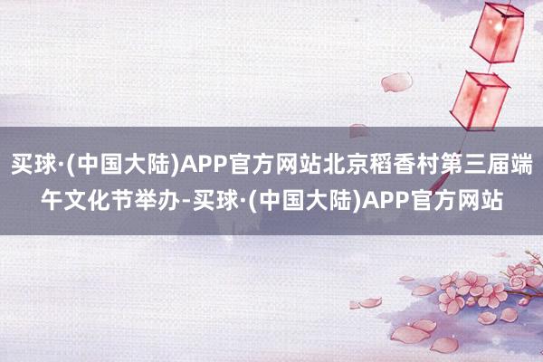 买球·(中国大陆)APP官方网站北京稻香村第三届端午文化节举办-买球·(中国大陆)APP官方网站