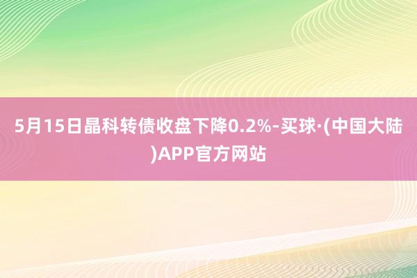 5月15日晶科转债收盘下降0.2%-买球·(中国大陆)APP官方网站