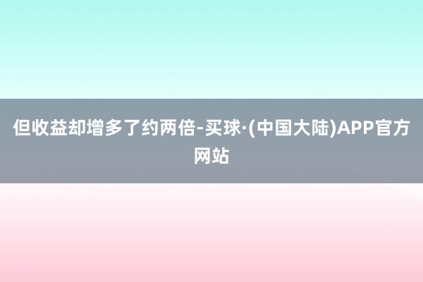 但收益却增多了约两倍-买球·(中国大陆)APP官方网站