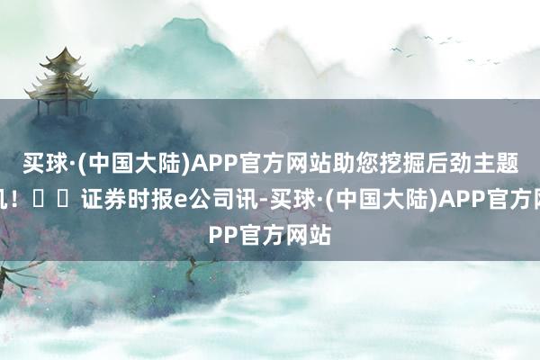 买球·(中国大陆)APP官方网站助您挖掘后劲主题契机！		证券时报e公司讯-买球·(中国大陆)APP官方网站