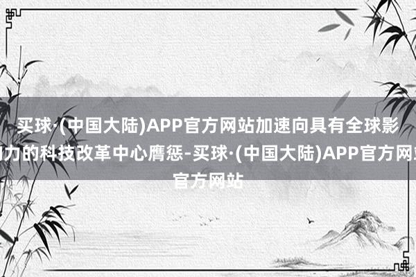 买球·(中国大陆)APP官方网站加速向具有全球影响力的科技改革中心膺惩-买球·(中国大陆)APP官方网站