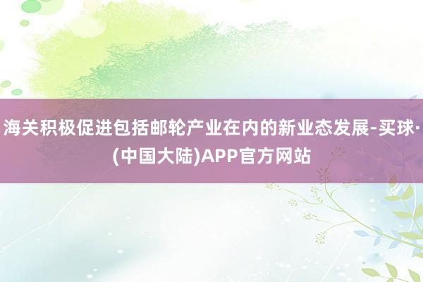 海关积极促进包括邮轮产业在内的新业态发展-买球·(中国大陆)APP官方网站