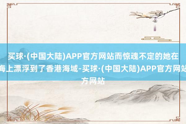 买球·(中国大陆)APP官方网站而惊魂不定的她在海上漂浮到了香港海域-买球·(中国大陆)APP官方网站