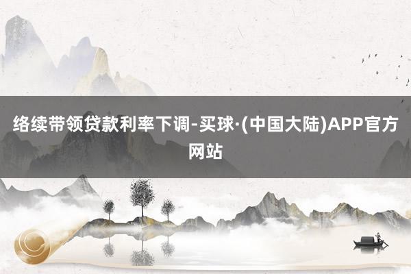 络续带领贷款利率下调-买球·(中国大陆)APP官方网站