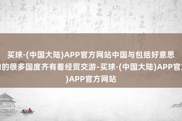 买球·(中国大陆)APP官方网站中国与包括好意思国在内的很多国度齐有着经贸交游-买球·(中国大陆)APP官方网站