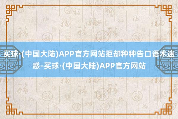 买球·(中国大陆)APP官方网站拒却种种告口语术迷惑-买球·(中国大陆)APP官方网站