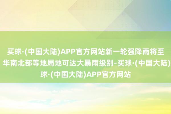 买球·(中国大陆)APP官方网站新一轮强降雨将至 江南中南部、华南北部等地局地可达大暴雨级别-买球·(中国大陆)APP官方网站