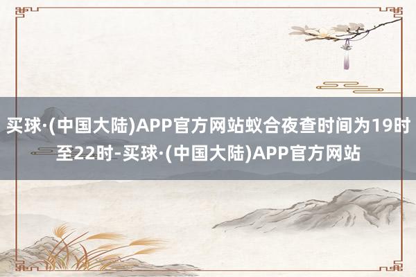 买球·(中国大陆)APP官方网站蚁合夜查时间为19时至22时-买球·(中国大陆)APP官方网站