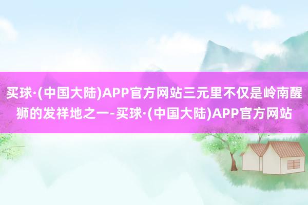 买球·(中国大陆)APP官方网站三元里不仅是岭南醒狮的发祥地之一-买球·(中国大陆)APP官方网站