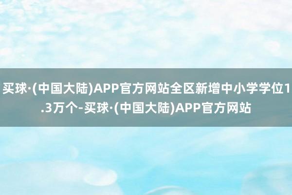 买球·(中国大陆)APP官方网站全区新增中小学学位1.3万个-买球·(中国大陆)APP官方网站