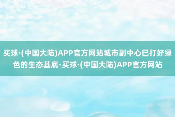 买球·(中国大陆)APP官方网站城市副中心已打好绿色的生态基底-买球·(中国大陆)APP官方网站